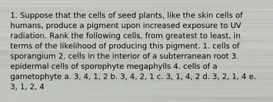 1. Suppose that the cells of seed plants, like the skin cells of humans, produce a pigment upon increased exposure to UV radiation. Rank the following cells, from greatest to least, in terms of the likelihood of producing this pigment. 1. cells of sporangium 2. cells in the interior of a subterranean root 3. epidermal cells of sporophyte megaphylls 4. cells of a gametophyte a. 3, 4, 1, 2 b. 3, 4, 2, 1 c. 3, 1, 4, 2 d. 3, 2, 1, 4 e. 3, 1, 2, 4