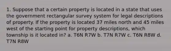 1. Suppose that a certain property is located in a state that uses the government rectangular survey system for legal descriptions of property. If the property is located 37 miles north and 45 miles west of the starting point for property descriptions, which township is it located in? a. T6N R7W b. T7N R7W c. T6N R8W d. T7N R8W