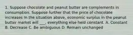 1. Suppose chocolate and peanut butter are complements in consumption. Suppose further that the price of chocolate increases In the situation above, economic surplus in the peanut butter market will ___, everything else held constant. A. Constant B. Decrease C. Be ambiguous D. Remain unchanged