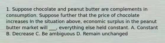 1. Suppose chocolate and peanut butter are complements in consumption. Suppose further that the price of chocolate increases In the situation above, economic surplus in the peanut butter market will ___, everything else held constant. A. Constant B. Decrease C. Be ambiguous D. Remain unchanged