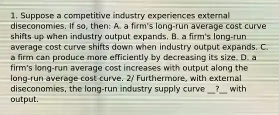 1. Suppose a competitive industry experiences external diseconomies. If​ so, then: A. a​ firm's long-run average cost curve shifts up when industry output expands. B. a​ firm's long-run average cost curve shifts down when industry output expands. C. a firm can produce more efficiently by decreasing its size. D. a​ firm's long-run average cost increases with output along the​ long-run average cost curve. ​2/ Furthermore, with external diseconomies​, the​ long-run industry supply curve __?__ with output.