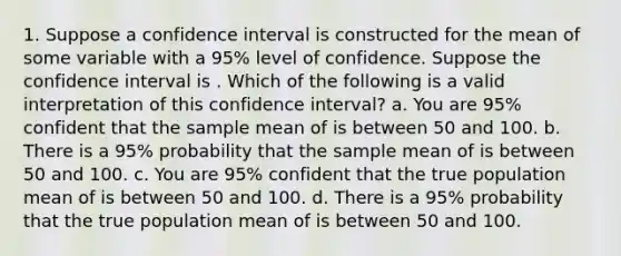 1. Suppose a confidence interval is constructed for the mean of some variable with a 95% level of confidence. Suppose the confidence interval is . Which of the following is a valid interpretation of this confidence interval? a. You are 95% confident that the sample mean of is between 50 and 100. b. There is a 95% probability that the sample mean of is between 50 and 100. c. You are 95% confident that the true population mean of is between 50 and 100. d. There is a 95% probability that the true population mean of is between 50 and 100.