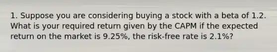 1. Suppose you are considering buying a stock with a beta of 1.2. What is your required return given by the CAPM if the expected return on the market is 9.25%, the risk-free rate is 2.1%?