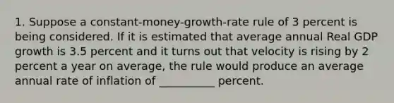 1. Suppose a constant-money-growth-rate rule of 3 percent is being considered. If it is estimated that average annual Real GDP growth is 3.5 percent and it turns out that velocity is rising by 2 percent a year on average, the rule would produce an average annual rate of inflation of __________ percent.