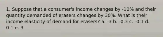 1. Suppose that a consumer's income changes by -10% and their quantity demanded of erasers changes by 30%. What is their income elasticity of demand for erasers? a. -3 b. -0.3 c. -0.1 d. 0.1 e. 3