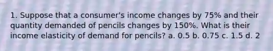 1. Suppose that a consumer's income changes by 75% and their quantity demanded of pencils changes by 150%. What is their income elasticity of demand for pencils? a. 0.5 b. 0.75 c. 1.5 d. 2