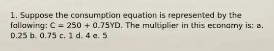 1. Suppose the consumption equation is represented by the following: C = 250 + 0.75YD. The multiplier in this economy is: a. 0.25 b. 0.75 c. 1 d. 4 e. 5