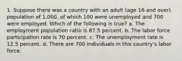 1. Suppose there was a country with an adult (age 16 and over) population of 1,000, of which 100 were unemployed and 700 were employed. Which of the following is true? a. The employment population ratio is 87.5 percent. b. The labor force participation rate is 70 percent. c. The unemployment rate is 12.5 percent. d. There are 700 individuals in this country's labor force.