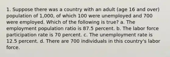 1. Suppose there was a country with an adult (age 16 and over) population of 1,000, of which 100 were unemployed and 700 were employed. Which of the following is true? a. The employment population ratio is 87.5 percent. b. The labor force participation rate is 70 percent. c. The unemployment rate is 12.5 percent. d. There are 700 individuals in this country's labor force.