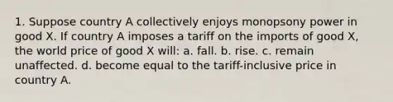 1. Suppose country A collectively enjoys monopsony power in good X. If country A imposes a tariff on the imports of good X, the world price of good X will: a. fall. b. rise. c. remain unaffected. d. become equal to the tariff-inclusive price in country A.