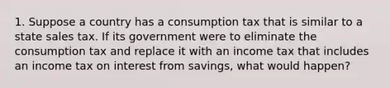 1. Suppose a country has a consumption tax that is similar to a state sales tax. If its government were to eliminate the consumption tax and replace it with an income tax that includes an income tax on interest from savings, what would happen?