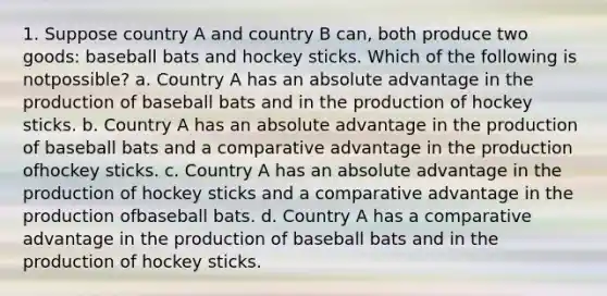 1. Suppose country A and country B can, both produce two goods: baseball bats and hockey sticks. Which of the following is notpossible? a. Country A has an absolute advantage in the production of baseball bats and in the production of hockey sticks. b. Country A has an absolute advantage in the production of baseball bats and a comparative advantage in the production ofhockey sticks. c. Country A has an absolute advantage in the production of hockey sticks and a comparative advantage in the production ofbaseball bats. d. Country A has a comparative advantage in the production of baseball bats and in the production of hockey sticks.