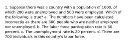 1. Suppose there was a country with a population of 1000, of which 200 were unemployed and 500 were employed. Which of the following is true? a. The numbers have been calculated incorrectly as there are 300 people who are neither employed nor unemployed. b. The labor force participation rate is 50 percent. c. The unemployment rate is 20 percent. d. There are 700 individuals in this country's labor force.