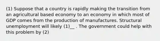 (1) Suppose that a country is rapidly making the transition from an agricultural based economy to an economy in which most of GDP comes from the production of manufactures. Structural unemployment will likely (1)__ . The government could help with this problem by (2)