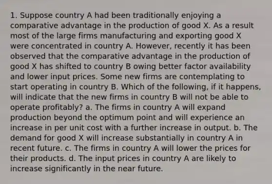 1. Suppose country A had been traditionally enjoying a comparative advantage in the production of good X. As a result most of the large firms manufacturing and exporting good X were concentrated in country A. However, recently it has been observed that the comparative advantage in the production of good X has shifted to country B owing better factor availability and lower input prices. Some new firms are contemplating to start operating in country B. Which of the following, if it happens, will indicate that the new firms in country B will not be able to operate profitably? a. The firms in country A will expand production beyond the optimum point and will experience an increase in per unit cost with a further increase in output. b. The demand for good X will increase substantially in country A in recent future. c. The firms in country A will lower the prices for their products. d. The input prices in country A are likely to increase significantly in the near future.