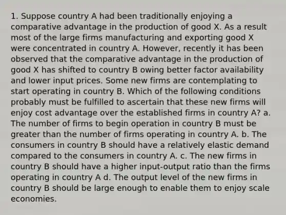 1. Suppose country A had been traditionally enjoying a comparative advantage in the production of good X. As a result most of the large firms manufacturing and exporting good X were concentrated in country A. However, recently it has been observed that the comparative advantage in the production of good X has shifted to country B owing better factor availability and lower input prices. Some new firms are contemplating to start operating in country B. Which of the following conditions probably must be fulfilled to ascertain that these new firms will enjoy cost advantage over the established firms in country A? a. The number of firms to begin operation in country B must be greater than the number of firms operating in country A. b. The consumers in country B should have a relatively elastic demand compared to the consumers in country A. c. The new firms in country B should have a higher input-output ratio than the firms operating in country A d. The output level of the new firms in country B should be large enough to enable them to enjoy scale economies.