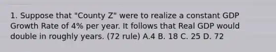 1. Suppose that "County Z" were to realize a constant GDP Growth Rate of 4% per year. It follows that Real GDP would double in roughly years. (72 rule) A.4 B. 18 C. 25 D. 72