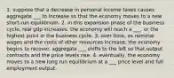 1. suppose that a decrease in personal income taxes causes aggregate ___ to increase so that the economy moves to a new short-run equilibrium. 2. in this expansion phase of the business cycle, real gdp increases. the economy will reach a ___, or the highest point in the business cycle. 3. over time, as nominal wages and the costs of other resources increase, the economy begins to recover. aggregate ___ shifts to the left so that output contracts and the price levels rise. 4. eventually, the economy moves to a new long run equilibrium at a ___ price level and full employment output.