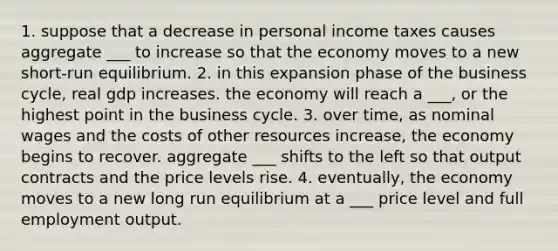 1. suppose that a decrease in personal income taxes causes aggregate ___ to increase so that the economy moves to a new short-run equilibrium. 2. in this expansion phase of the business cycle, real gdp increases. the economy will reach a ___, or the highest point in the business cycle. 3. over time, as nominal wages and the costs of other resources increase, the economy begins to recover. aggregate ___ shifts to the left so that output contracts and the price levels rise. 4. eventually, the economy moves to a new long run equilibrium at a ___ price level and full employment output.