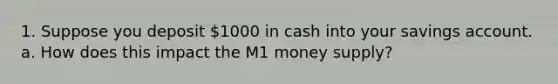 1. Suppose you deposit 1000 in cash into your savings account. a. How does this impact the M1 money supply?