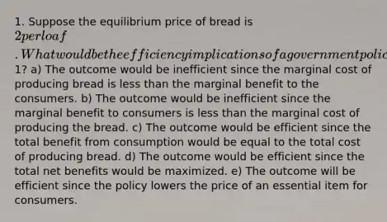 1. Suppose the equilibrium price of bread is 2 per loaf. What would be the efficiency implications of a government policy that prevents the price of bread from rising above1? a) The outcome would be inefficient since the marginal cost of producing bread is less than the marginal benefit to the consumers. b) The outcome would be inefficient since the marginal benefit to consumers is less than the marginal cost of producing the bread. c) The outcome would be efficient since the total benefit from consumption would be equal to the total cost of producing bread. d) The outcome would be efficient since the total net benefits would be maximized. e) The outcome will be efficient since the policy lowers the price of an essential item for consumers.