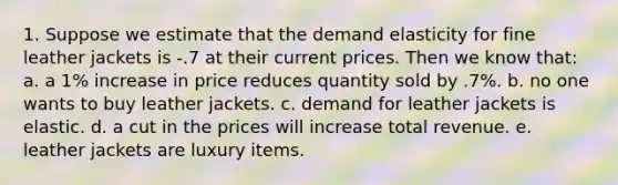 1. Suppose we estimate that the demand elasticity for fine leather jackets is -.7 at their current prices. Then we know that: a. a 1% increase in price reduces quantity sold by .7%. b. no one wants to buy leather jackets. c. demand for leather jackets is elastic. d. a cut in the prices will increase total revenue. e. leather jackets are luxury items.