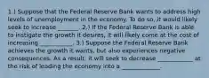 1.) Suppose that the Federal Reserve Bank wants to address high levels of unemployment in the economy. To do so, it would likely seek to increase _______. 2.) If the Federal Reserve Bank is able to instigate the growth it desires, it will likely come at the cost of increasing ___________. 3.) Suppose the Federal Reserve Bank achieves the growth it wants, but also experiences negative consequences. As a result, it will seek to decrease ____________ at the risk of leading the economy into a _____________.