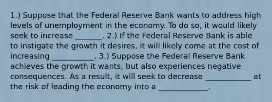 1.) Suppose that the Federal Reserve Bank wants to address high levels of unemployment in the economy. To do so, it would likely seek to increase _______. 2.) If the Federal Reserve Bank is able to instigate the growth it desires, it will likely come at the cost of increasing ___________. 3.) Suppose the Federal Reserve Bank achieves the growth it wants, but also experiences negative consequences. As a result, it will seek to decrease ____________ at the risk of leading the economy into a _____________.