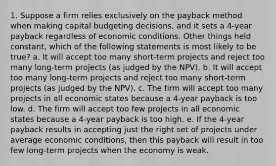 1. Suppose a firm relies exclusively on the payback method when making capital budgeting decisions, and it sets a 4-year payback regardless of economic conditions. Other things held constant, which of the following statements is most likely to be true? a. It will accept too many short-term projects and reject too many long-term projects (as judged by the NPV). b. It will accept too many long-term projects and reject too many short-term projects (as judged by the NPV). c. The firm will accept too many projects in all economic states because a 4-year payback is too low. d. The firm will accept too few projects in all economic states because a 4-year payback is too high. e. If the 4-year payback results in accepting just the right set of projects under average economic conditions, then this payback will result in too few long-term projects when the economy is weak.