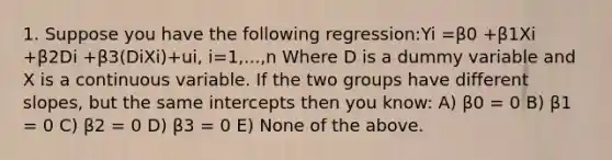 1. Suppose you have the following regression:Yi =β0 +β1Xi +β2Di +β3(DiXi)+ui, i=1,...,n Where D is a dummy variable and X is a continuous variable. If the two groups have different slopes, but the same intercepts then you know: A) β0 = 0 B) β1 = 0 C) β2 = 0 D) β3 = 0 E) None of the above.