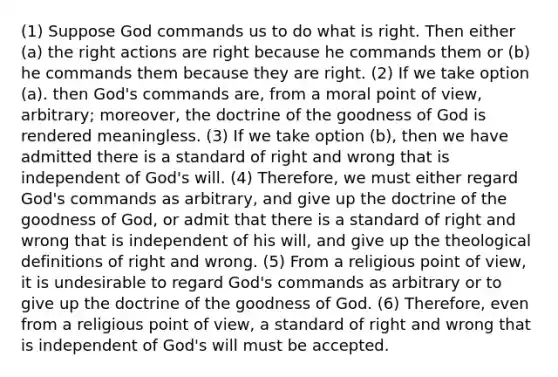 (1) Suppose God commands us to do what is right. Then either (a) the right actions are right because he commands them or (b) he commands them because they are right. (2) If we take option (a). then God's commands are, from a moral point of view, arbitrary; moreover, the doctrine of the goodness of God is rendered meaningless. (3) If we take option (b), then we have admitted there is a standard of right and wrong that is independent of God's will. (4) Therefore, we must either regard God's commands as arbitrary, and give up the doctrine of the goodness of God, or admit that there is a standard of right and wrong that is independent of his will, and give up the theological definitions of right and wrong. (5) From a religious point of view, it is undesirable to regard God's commands as arbitrary or to give up the doctrine of the goodness of God. (6) Therefore, even from a religious point of view, a standard of right and wrong that is independent of God's will must be accepted.