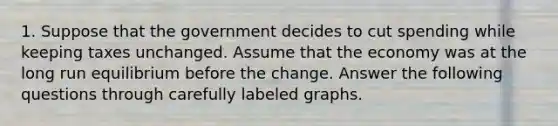 1. Suppose that the government decides to cut spending while keeping taxes unchanged. Assume that the economy was at the long run equilibrium before the change. Answer the following questions through carefully labeled graphs.