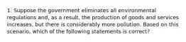 1. Suppose the government eliminates all environmental regulations and, as a result, the production of goods and services increases, but there is considerably more pollution. Based on this scenario, which of the following statements is correct?