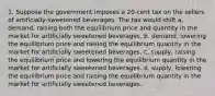 1. Suppose the government imposes a 20-cent tax on the sellers of artificially-sweetened beverages. The tax would shift a. demand, raising both the equilibrium price and quantity in the market for artificially sweetened beverages. b. demand, lowering the equilibrium price and raising the equilibrium quantity in the market for artificially sweetened beverages. c. supply, raising the equilibrium price and lowering the equilibrium quantity in the market for artificially sweetened beverages. d. supply, lowering the equilibrium price and raising the equilibrium quantity in the market for artificially sweetened beverages.