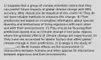 1) Suppose that a group of climate scientists claims that they can predict future impacts of global climate change with 98% accuracy. Why should you be skeptical of this claim? A) They do not have reliable methods to measure this change. B) Their predictions are based on incomplete information about species diversity and interactions of living organisms with each other and with their environments. C) They should be focusing their predictions based only on climate change in the polar regions where the greatest effects of climate change are experienced. D) They have not accounted for abiotic factors that affect global climate change in their predictions. 2) Ecology is the study of ________. A) life B) human effects on the environment C) interactions between humans and other species D) interactions between organisms and their environments