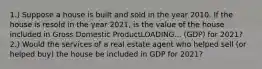 1.) Suppose a house is built and sold in the year 2010. If the house is resold in the year​ 2021, is the value of the house included in Gross Domestic ProductLOADING... ​(GDP) for​ 2021? 2.) Would the services of a real estate agent who helped sell​ (or helped​ buy) the house be included in GDP for​ 2021?