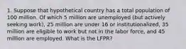 1. Suppose that hypothetical country has a total population of 100 million. Of which 5 million are unemployed (but actively seeking work), 25 million are under 16 or institutionalized, 35 million are eligible to work but not in the labor force, and 45 million are employed. What is the LFPR?