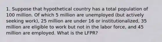 1. Suppose that hypothetical country has a total population of 100 million. Of which 5 million are unemployed (but actively seeking work), 25 million are under 16 or institutionalized, 35 million are eligible to work but not in the labor force, and 45 million are employed. What is the LFPR?