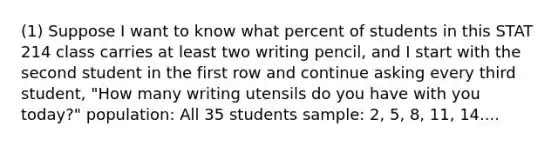 (1) Suppose I want to know what percent of students in this STAT 214 class carries at least two writing pencil, and I start with the second student in the first row and continue asking every third student, "How many writing utensils do you have with you today?" population: All 35 students sample: 2, 5, 8, 11, 14....