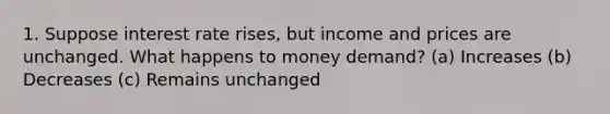 1. Suppose interest rate rises, but income and prices are unchanged. What happens to money demand? (a) Increases (b) Decreases (c) Remains unchanged