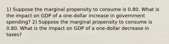 1) Suppose the marginal propensity to consume is 0.80. What is the impact on GDP of a one-dollar increase in government spending? 2) Suppose the marginal propensity to consume is 0.80. What is the impact on GDP of a one-dollar decrease in taxes?