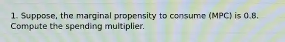 1. Suppose, the marginal propensity to consume (MPC) is 0.8. Compute the spending multiplier.