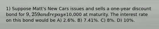 1) Suppose Matt's New Cars issues and sells a one-year discount bond for 9,259 and repays10,000 at maturity. The interest rate on this bond would be A) 2.6%. B) 7.41%. C) 8%. D) 10%.