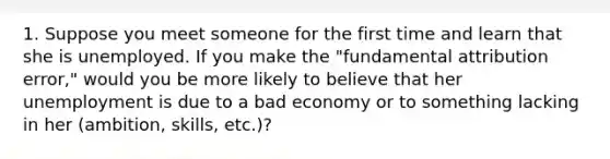 1. Suppose you meet someone for the first time and learn that she is unemployed. If you make the "fundamental attribution error," would you be more likely to believe that her unemployment is due to a bad economy or to something lacking in her (ambition, skills, etc.)?