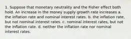 1. Suppose that monetary neutrality and the Fisher effect both hold. An increase in the money supply growth rate increases a. the inflation rate and nominal interest rates. b. the inflation rate, but not nominal interest rates. c. nominal interest rates, but not the inflation rate. d. neither the inflation rate nor nominal interest rates.