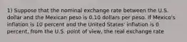 1) Suppose that the nominal exchange rate between the U.S. dollar and the Mexican peso is 0.10 dollars per peso. If Mexico's inflation is 10 percent and the United States' inflation is 0 percent, from the U.S. point of view, the real exchange rate