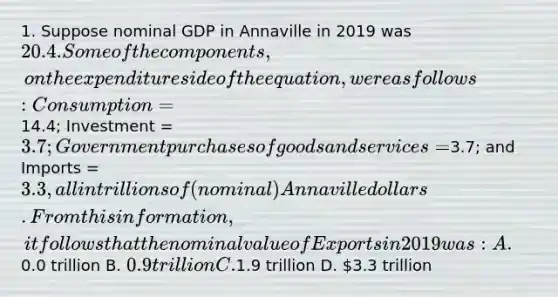 1. Suppose nominal GDP in Annaville in 2019 was 20.4. Some of the components, on the expenditure side of the equation, were as follows: Consumption =14.4; Investment = 3.7; Government purchases of goods and services =3.7; and Imports = 3.3, all in trillions of (nominal) Annaville dollars. From this information, it follows that the nominal value of Exports in 2019 was: A.0.0 trillion B. 0.9 trillion C.1.9 trillion D. 3.3 trillion