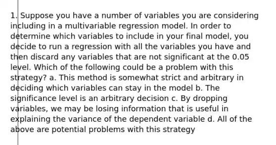 1. Suppose you have a number of variables you are considering including in a multivariable regression model. In order to determine which variables to include in your final model, you decide to run a regression with all the variables you have and then discard any variables that are not significant at the 0.05 level. Which of the following could be a problem with this strategy? a. This method is somewhat strict and arbitrary in deciding which variables can stay in the model b. The significance level is an arbitrary decision c. By dropping variables, we may be losing information that is useful in explaining the variance of the dependent variable d. All of the above are potential problems with this strategy