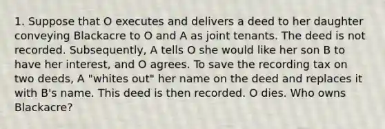 1. Suppose that O executes and delivers a deed to her daughter conveying Blackacre to O and A as joint tenants. The deed is not recorded. Subsequently, A tells O she would like her son B to have her interest, and O agrees. To save the recording tax on two deeds, A "whites out" her name on the deed and replaces it with B's name. This deed is then recorded. O dies. Who owns Blackacre?