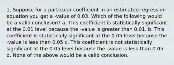 1. Suppose for a particular coefficient in an estimated regression equation you get a -value of 0.03. Which of the following would be a valid conclusion? a. This coefficient is statistically significant at the 0.01 level because the -value is greater than 0.01. b. This coefficient is statistically significant at the 0.05 level because the -value is less than 0.05 c. This coefficient is not statistically significant at the 0.05 level because the -value is less than 0.05 d. None of the above would be a valid conclusion.